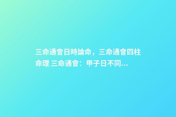 三命通會日時論命，三命通會四柱命理 三命通會：甲子日不同時辰生人的命運解析